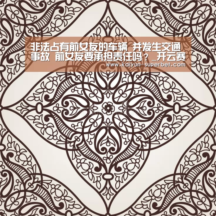 非法占有前女友的车辆 并发生交通事故 前女友要承担责任吗?_开云赛事(图2) 开云赛事