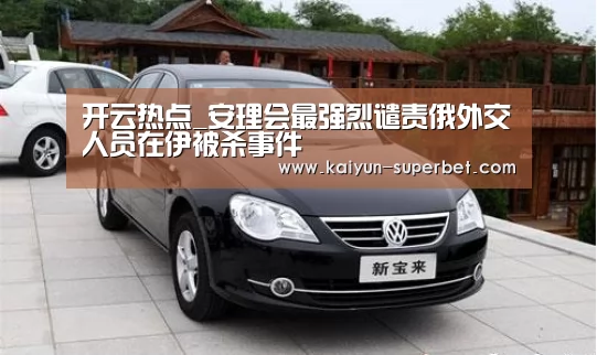 开云热点_安理会最强烈谴责俄外交人员在伊被杀事件(图3) 开云聚合